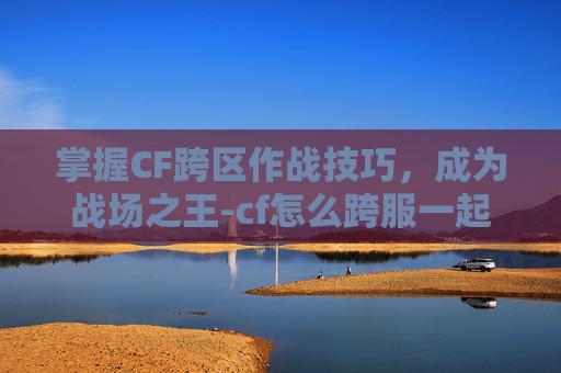 掌握CF跨区作战技巧，成为战场之王-cf怎么跨服一起玩
