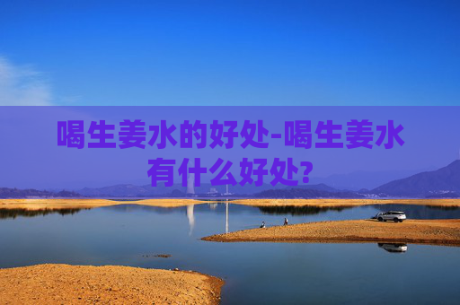 喝生姜水的好处-喝生姜水有什么好处? 喝生姜水的好处-喝生姜水有什么好处?