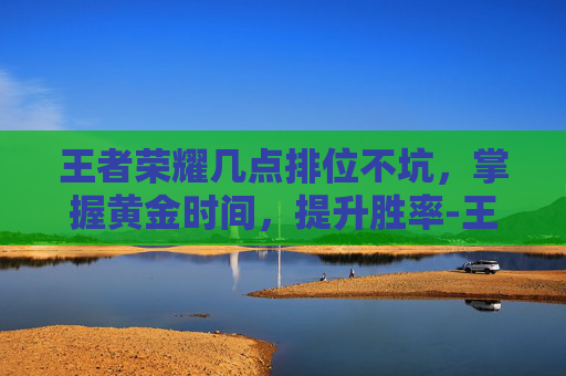 王者荣耀几点排位不坑，掌握黄金时间，提升胜率-王者荣耀几点排位不坑战力