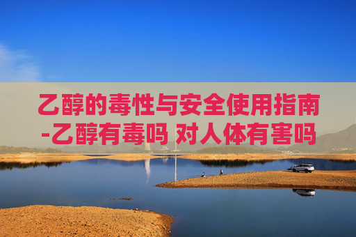 乙醇的毒性与安全使用指南-乙醇有毒吗 对人体有害吗