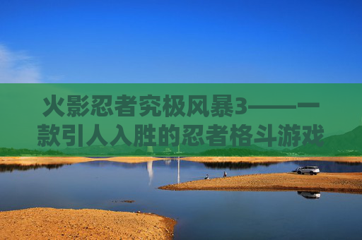 火影忍者究极风暴3——一款引人入胜的忍者格斗游戏-火影忍者究极风暴3好玩吗知乎