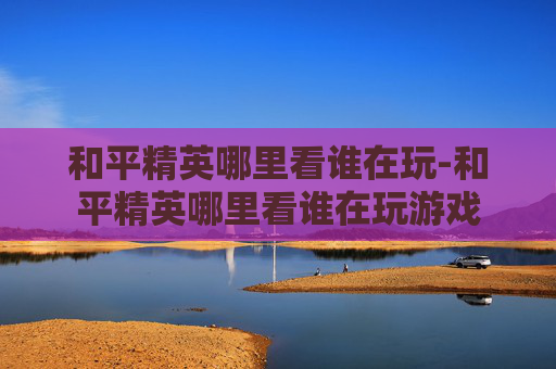 和平精英哪里看谁在玩-和平精英哪里看谁在玩游戏