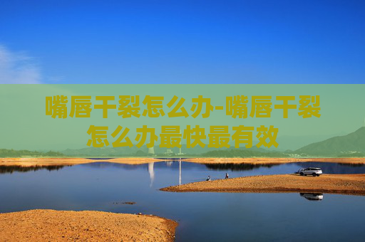 嘴唇干裂怎么办-嘴唇干裂怎么办最快最有效