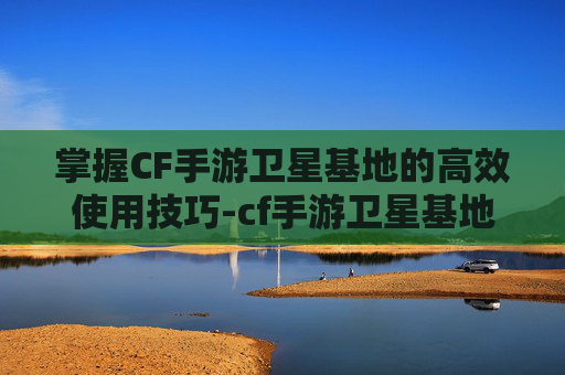 掌握CF手游卫星基地的高效使用技巧-cf手游卫星基地怎么使用的