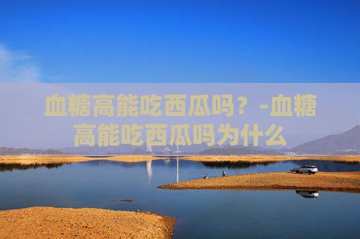 血糖高能吃西瓜吗？-血糖高能吃西瓜吗为什么