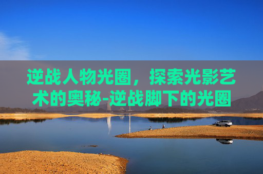 逆战人物光圈，探索光影艺术的奥秘-逆战脚下的光圈有几种