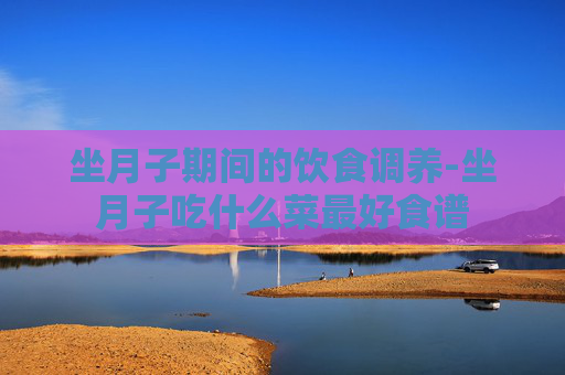 坐月子期间的饮食调养-坐月子吃什么菜最好食谱