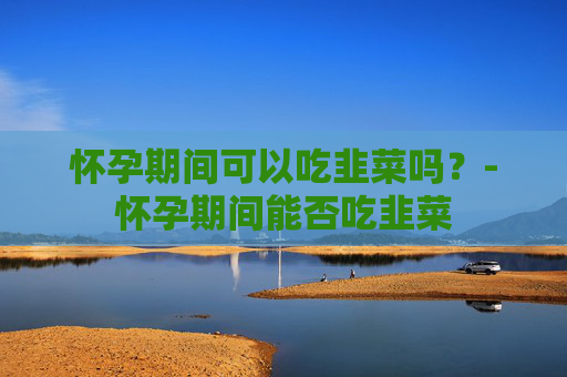 怀孕期间可以吃韭菜吗？-怀孕期间能否吃韭菜