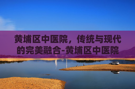 黄埔区中医院，传统与现代的完美融合-黄埔区中医院蟹山医院