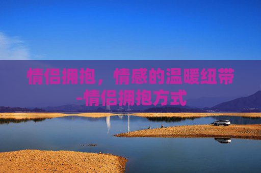 情侣拥抱，情感的温暖纽带-情侣拥抱方式