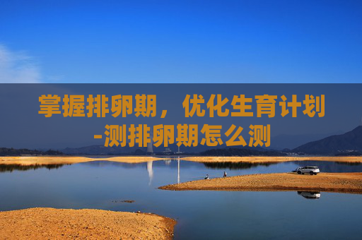 掌握排卵期，优化生育计划-测排卵期怎么测