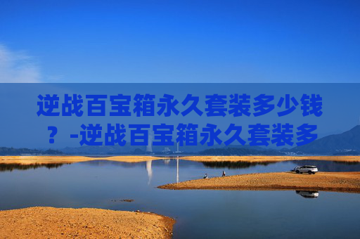 逆战百宝箱永久套装多少钱？-逆战百宝箱永久套装多少钱一个