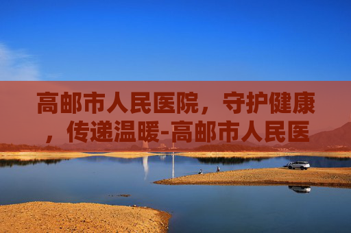 高邮市人民医院，守护健康，传递温暖-高邮市人民医院上班时间