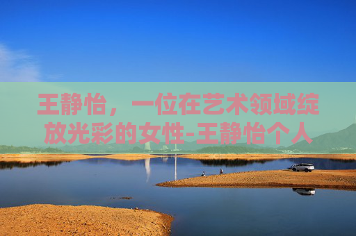 王静怡，一位在艺术领域绽放光彩的女性-王静怡个人简介