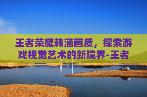 王者荣耀韩涵画质，探索游戏视觉艺术的新境界-王者荣耀韩涵画质怎么样