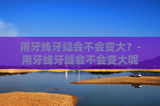 用牙线牙缝会不会变大？-用牙线牙缝会不会变大呢