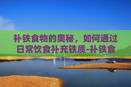 补铁食物的奥秘，如何通过日常饮食补充铁质-补铁食物一览表
