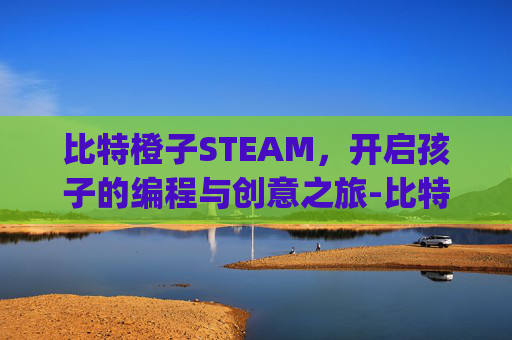 比特橙子STEAM，开启孩子的编程与创意之旅-比特橙子(广州)教育科技有限公司