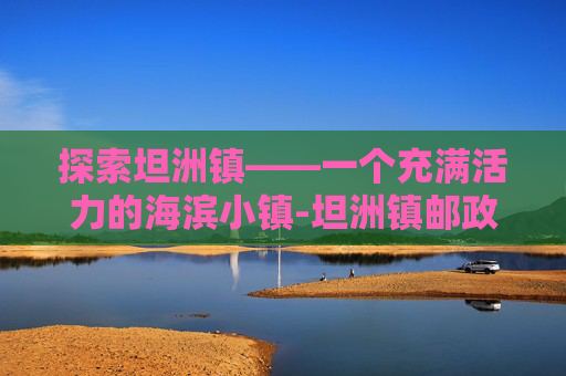 探索坦洲镇——一个充满活力的海滨小镇-坦洲镇邮政编码