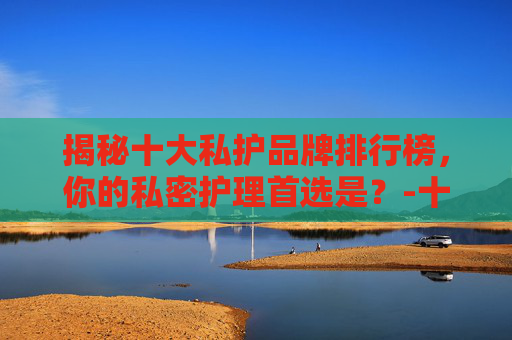 揭秘十大私护品牌排行榜，你的私密护理首选是？-十大私护品牌排行榜最新