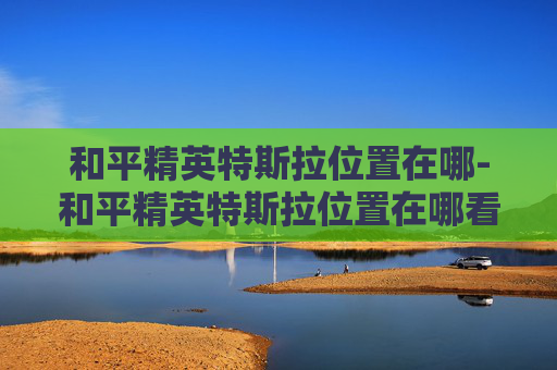 和平精英特斯拉位置在哪-和平精英特斯拉位置在哪看