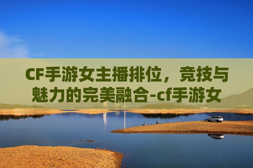 CF手游女主播排位，竞技与魅力的完美融合-cf手游女主播排位怎么打