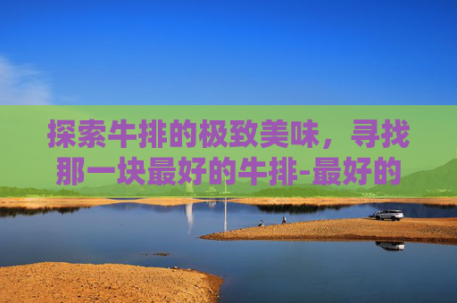 探索牛排的极致美味，寻找那一块最好的牛排-最好的牛排排名前十名