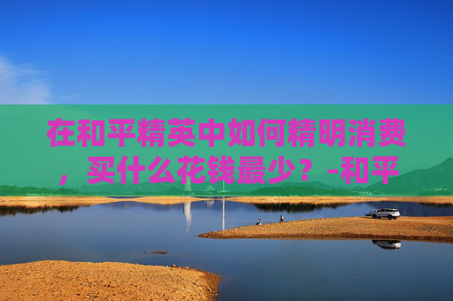 在和平精英中如何精明消费，买什么花钱最少？-和平精英买什么花钱最少的