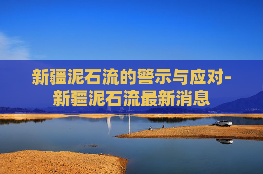 新疆泥石流的警示与应对-新疆泥石流最新消息