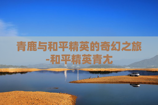 青鹿与和平精英的奇幻之旅-和平精英青尢