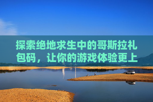 探索绝地求生中的哥斯拉礼包码，让你的游戏体验更上一层楼！-哥斯拉皮肤解锁完整版