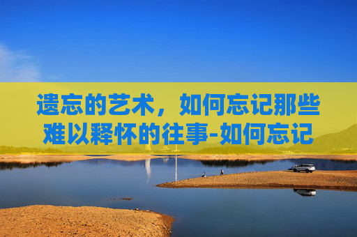 遗忘的艺术，如何忘记那些难以释怀的往事-如何忘记一个人一段感情最快的方法