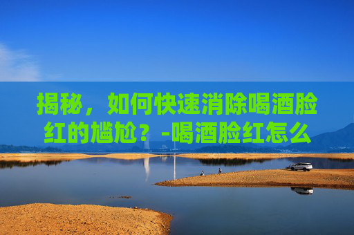 揭秘，如何快速消除喝酒脸红的尴尬？-喝酒脸红怎么快速消除小妙招