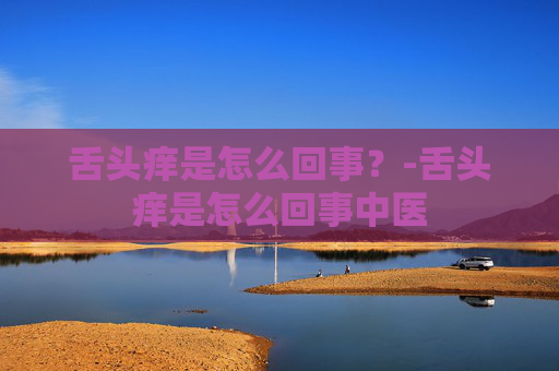 舌头痒是怎么回事？-舌头痒是怎么回事中医