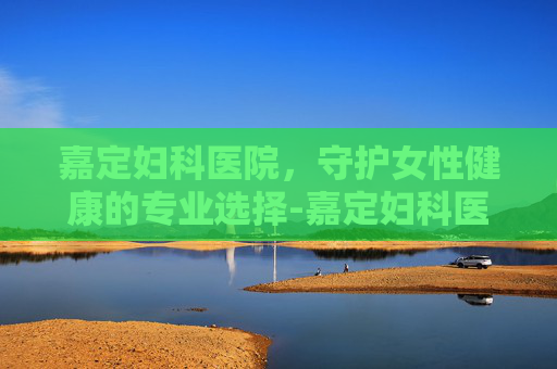 嘉定妇科医院，守护女性健康的专业选择-嘉定妇科医院排名第一