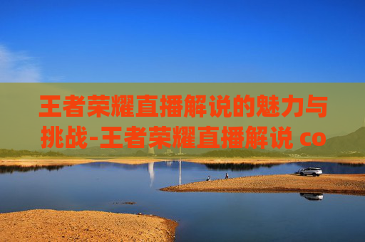 王者荣耀直播解说的魅力与挑战-王者荣耀直播解说 commentary