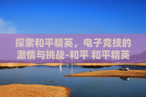探索和平精英，电子竞技的激情与挑战-和平 和平精英