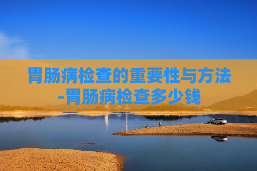 胃肠病检查的重要性与方法-胃肠病检查多少钱