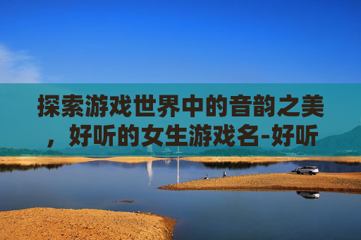 探索游戏世界中的音韵之美，好听的女生游戏名-好听的女生游戏名字霸气可爱