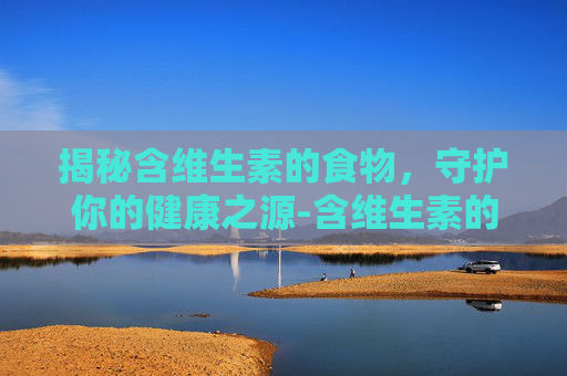 揭秘含维生素的食物，守护你的健康之源-含维生素的食物一览表
