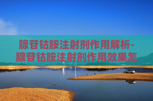 腺苷钴胺注射剂作用解析-腺苷钴胺注射剂作用效果怎样