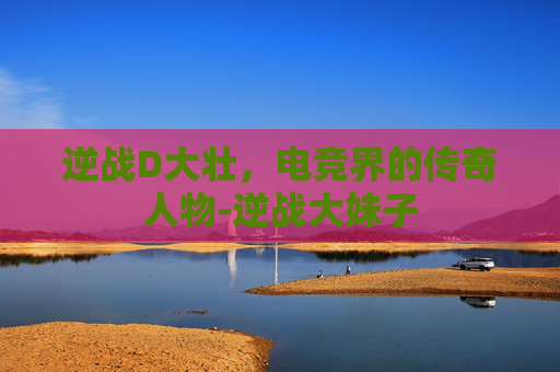 逆战D大壮，电竞界的传奇人物-逆战大妹子