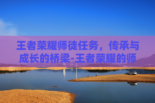 王者荣耀师徒任务，传承与成长的桥梁-王者荣耀的师徒任务是什么