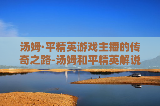 汤姆·平精英游戏主播的传奇之路-汤姆和平精英解说