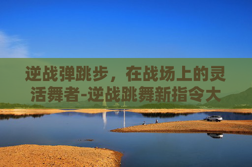 逆战弹跳步，在战场上的灵活舞者-逆战跳舞新指令大全