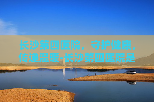 长沙第四医院，守护健康，传递温暖-长沙第四医院是三甲吗