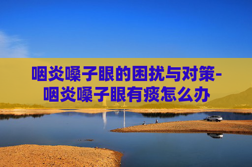 咽炎嗓子眼的困扰与对策-咽炎嗓子眼有痰怎么办