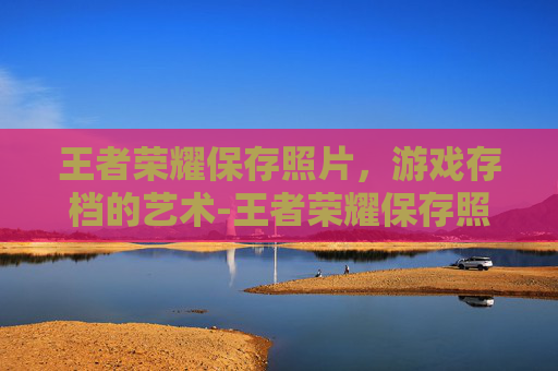 王者荣耀保存照片，游戏存档的艺术-王者荣耀保存照片怎么保存