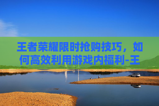 王者荣耀限时抢购技巧，如何高效利用游戏内福利-王者荣耀限时抢购技巧是什么