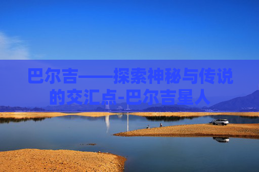巴尔吉——探索神秘与传说的交汇点-巴尔吉星人